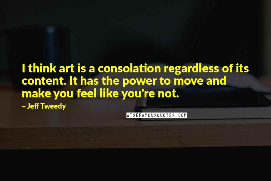 Jeff Tweedy quotes: I think art is a consolation regardless of its content. It has the power to move and make you feel like you're not.