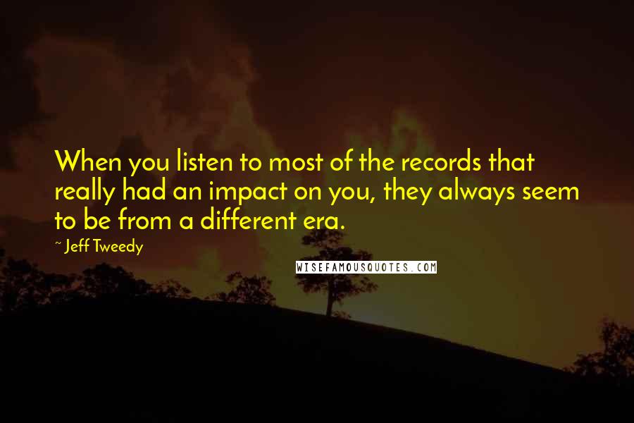 Jeff Tweedy quotes: When you listen to most of the records that really had an impact on you, they always seem to be from a different era.