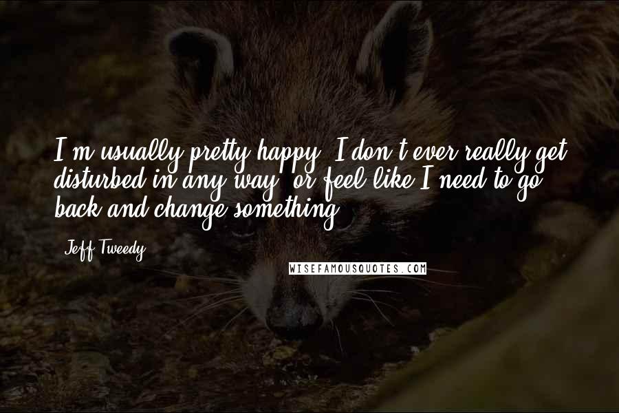 Jeff Tweedy quotes: I'm usually pretty happy. I don't ever really get disturbed in any way, or feel like I need to go back and change something.