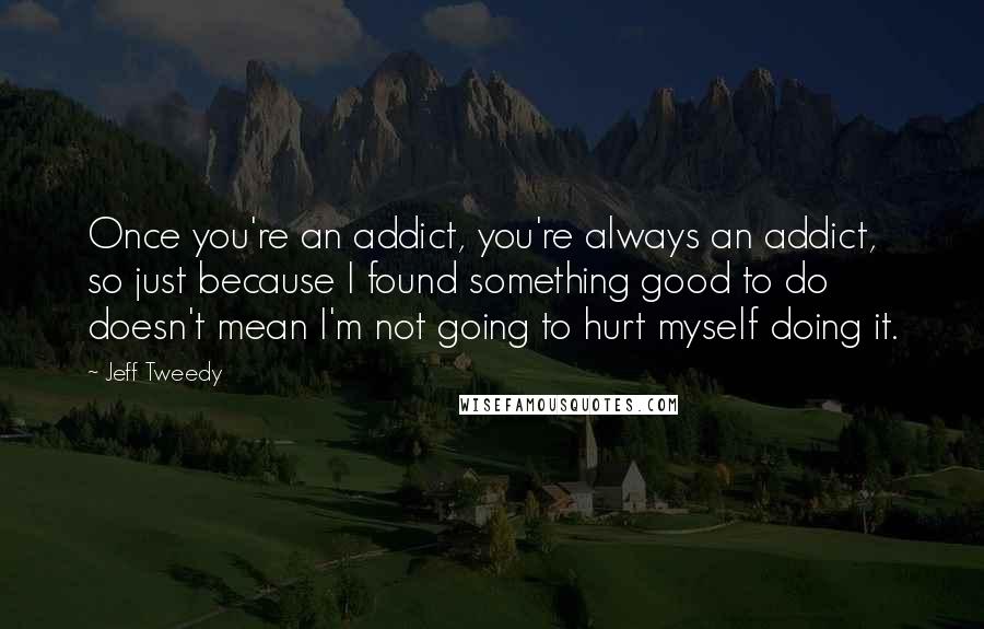 Jeff Tweedy quotes: Once you're an addict, you're always an addict, so just because I found something good to do doesn't mean I'm not going to hurt myself doing it.