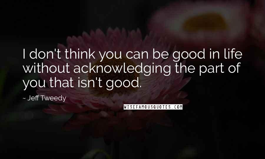 Jeff Tweedy quotes: I don't think you can be good in life without acknowledging the part of you that isn't good.