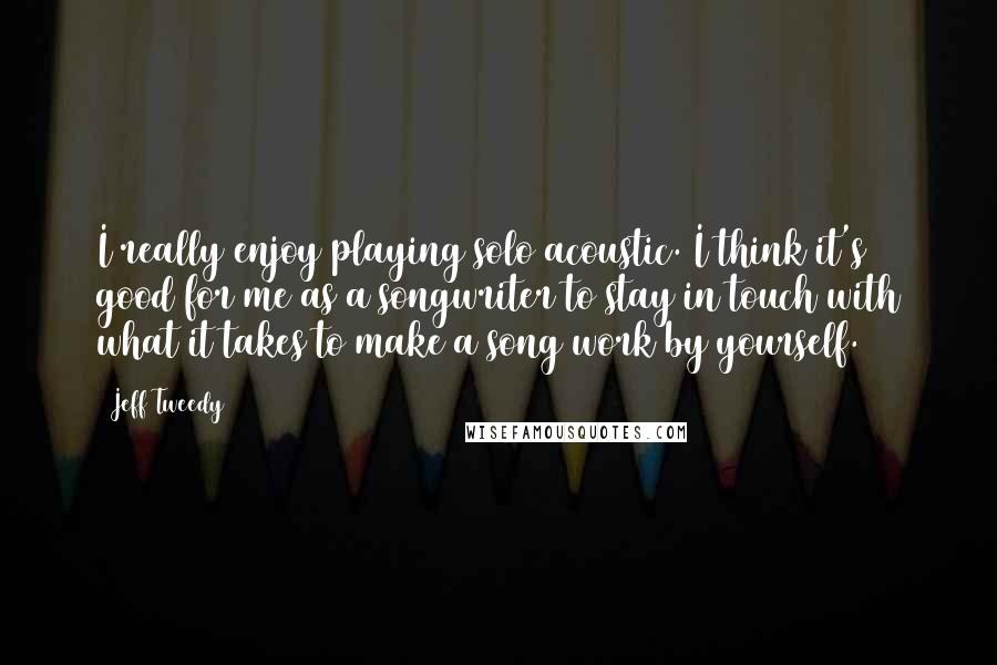 Jeff Tweedy quotes: I really enjoy playing solo acoustic. I think it's good for me as a songwriter to stay in touch with what it takes to make a song work by yourself.