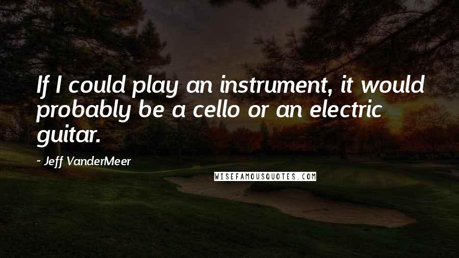 Jeff VanderMeer quotes: If I could play an instrument, it would probably be a cello or an electric guitar.
