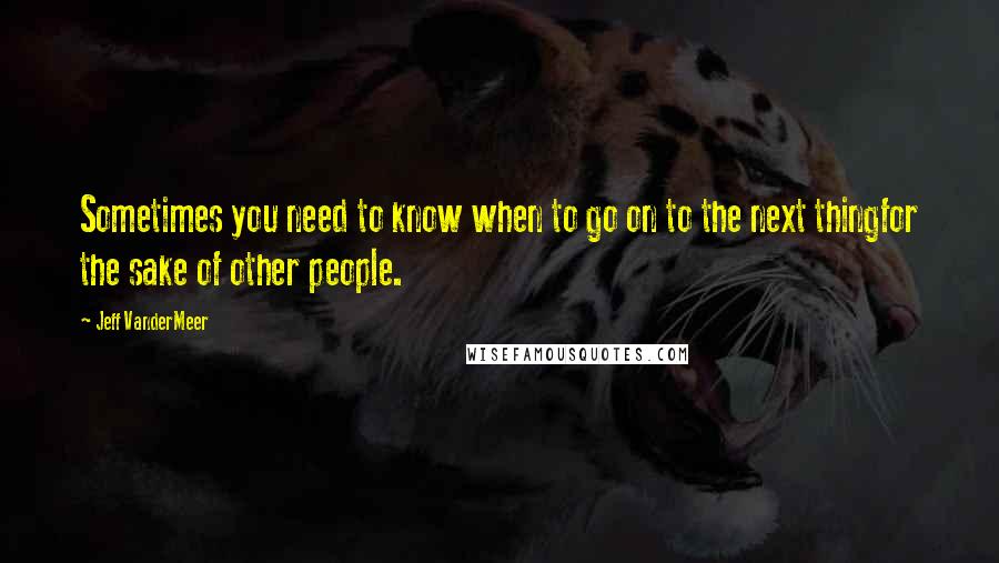 Jeff VanderMeer quotes: Sometimes you need to know when to go on to the next thingfor the sake of other people.
