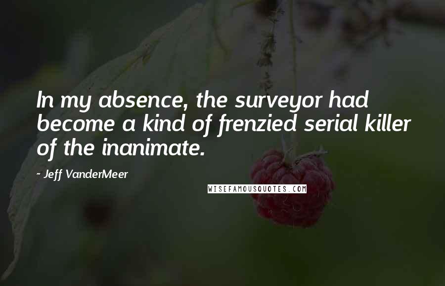 Jeff VanderMeer quotes: In my absence, the surveyor had become a kind of frenzied serial killer of the inanimate.