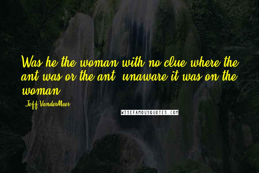 Jeff VanderMeer quotes: Was he the woman with no clue where the ant was or the ant, unaware it was on the woman?