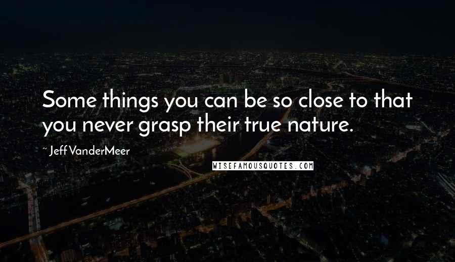 Jeff VanderMeer quotes: Some things you can be so close to that you never grasp their true nature.