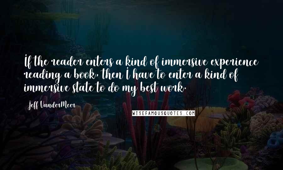 Jeff VanderMeer quotes: If the reader enters a kind of immersive experience reading a book, then I have to enter a kind of immersive state to do my best work.