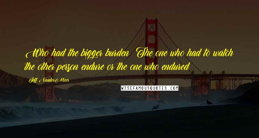 Jeff VanderMeer quotes: Who had the bigger burden? The one who had to watch the other person endure or the one who endured?