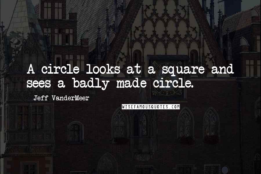 Jeff VanderMeer quotes: A circle looks at a square and sees a badly made circle.