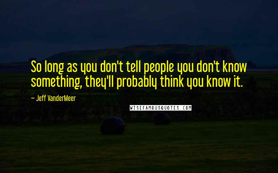 Jeff VanderMeer quotes: So long as you don't tell people you don't know something, they'll probably think you know it.