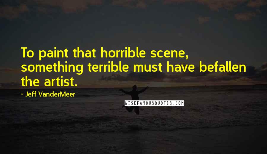 Jeff VanderMeer quotes: To paint that horrible scene, something terrible must have befallen the artist.