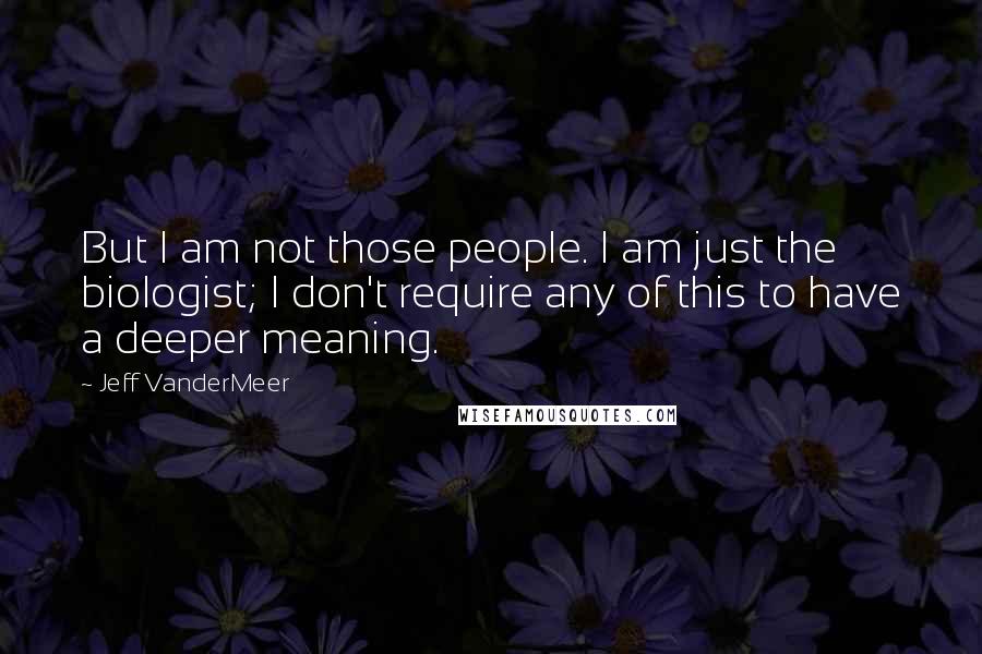 Jeff VanderMeer quotes: But I am not those people. I am just the biologist; I don't require any of this to have a deeper meaning.