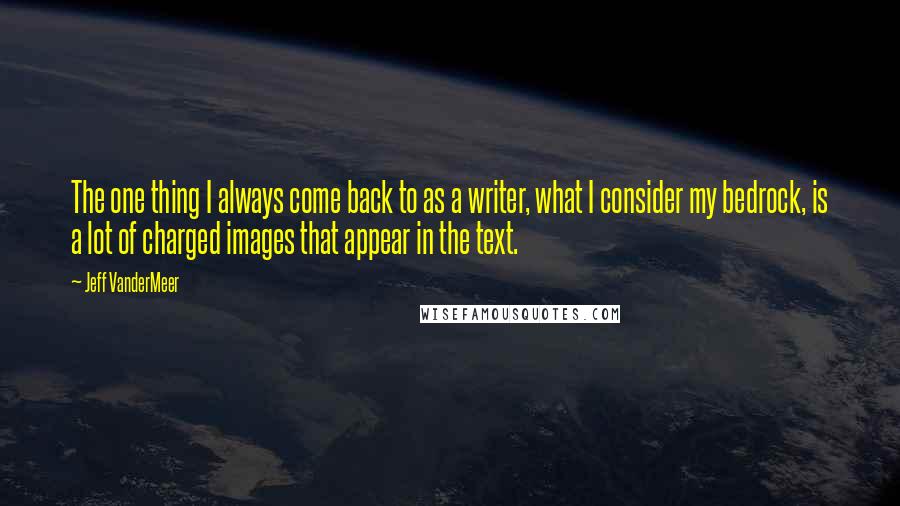 Jeff VanderMeer quotes: The one thing I always come back to as a writer, what I consider my bedrock, is a lot of charged images that appear in the text.