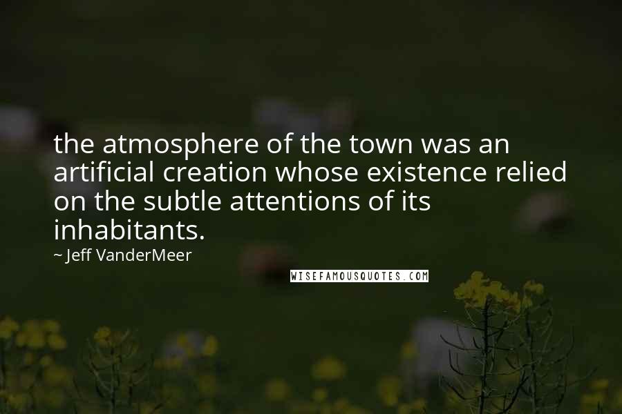 Jeff VanderMeer quotes: the atmosphere of the town was an artificial creation whose existence relied on the subtle attentions of its inhabitants.