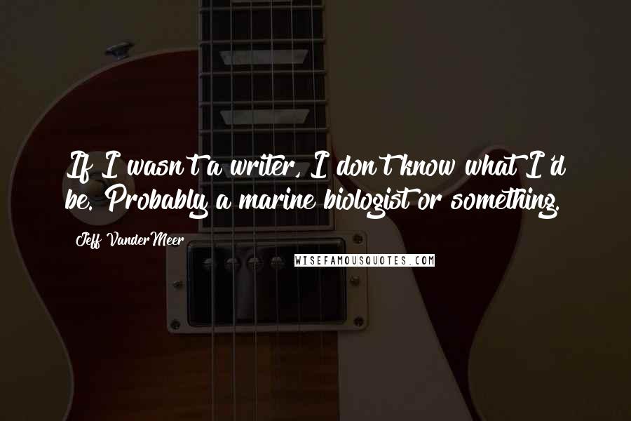 Jeff VanderMeer quotes: If I wasn't a writer, I don't know what I'd be. Probably a marine biologist or something.