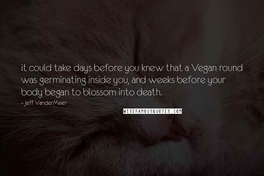 Jeff VanderMeer quotes: it could take days before you knew that a Vegan round was germinating inside you, and weeks before your body began to blossom into death.