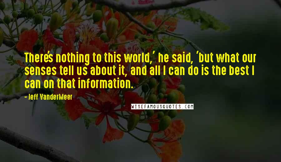Jeff VanderMeer quotes: There's nothing to this world,' he said, 'but what our senses tell us about it, and all I can do is the best I can on that information.