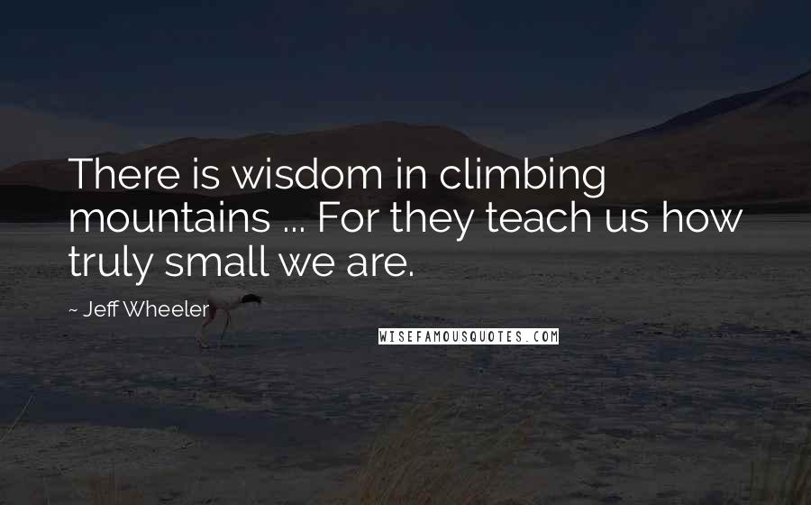 Jeff Wheeler quotes: There is wisdom in climbing mountains ... For they teach us how truly small we are.