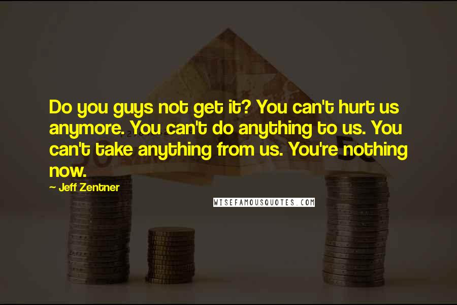 Jeff Zentner quotes: Do you guys not get it? You can't hurt us anymore. You can't do anything to us. You can't take anything from us. You're nothing now.