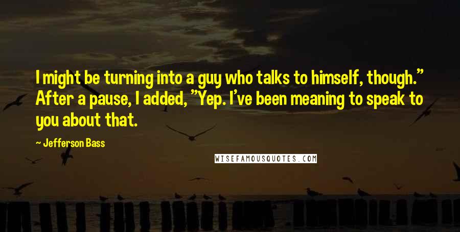 Jefferson Bass quotes: I might be turning into a guy who talks to himself, though." After a pause, I added, "Yep. I've been meaning to speak to you about that.