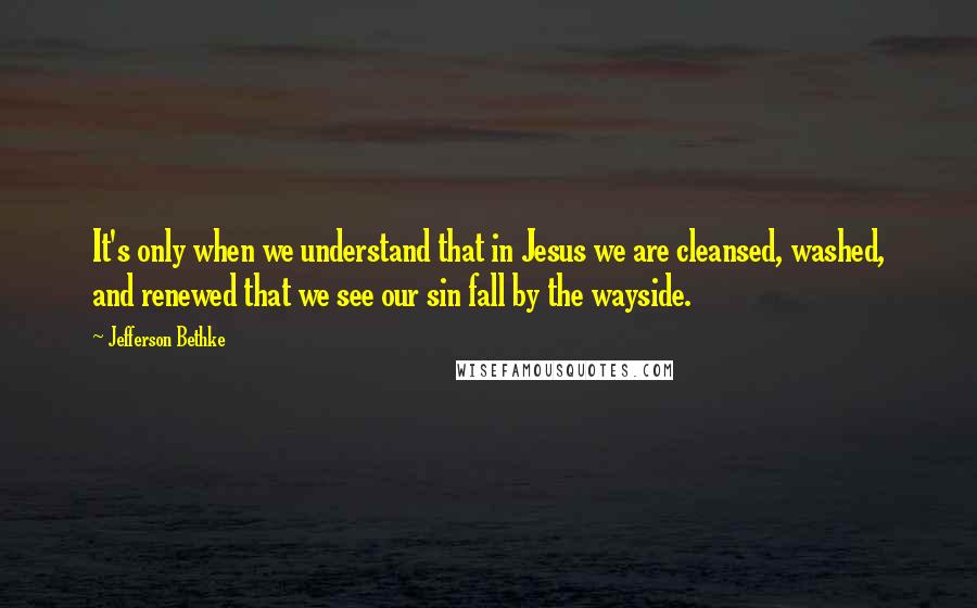 Jefferson Bethke quotes: It's only when we understand that in Jesus we are cleansed, washed, and renewed that we see our sin fall by the wayside.