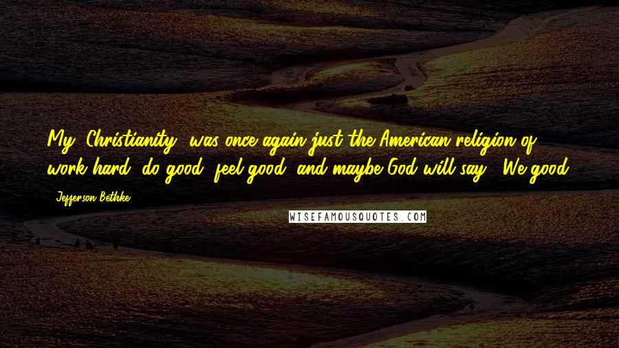 Jefferson Bethke quotes: My "Christianity" was once again just the American religion of work hard, do good, feel good, and maybe God will say, "We good.