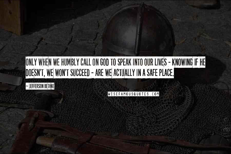 Jefferson Bethke quotes: Only when we humbly call on God to speak into our lives - knowing if he doesn't, we won't succeed - are we actually in a safe place.