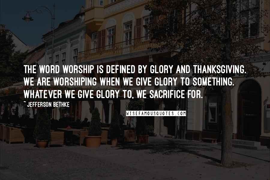 Jefferson Bethke quotes: The word worship is defined by glory and thanksgiving. We are worshiping when we give glory to something. Whatever we give glory to, we sacrifice for.