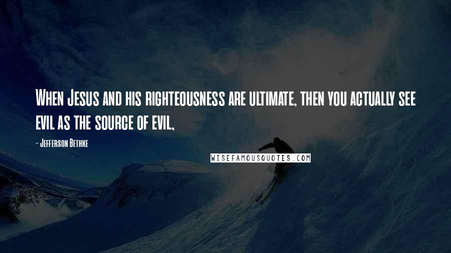 Jefferson Bethke quotes: When Jesus and his righteousness are ultimate, then you actually see evil as the source of evil,