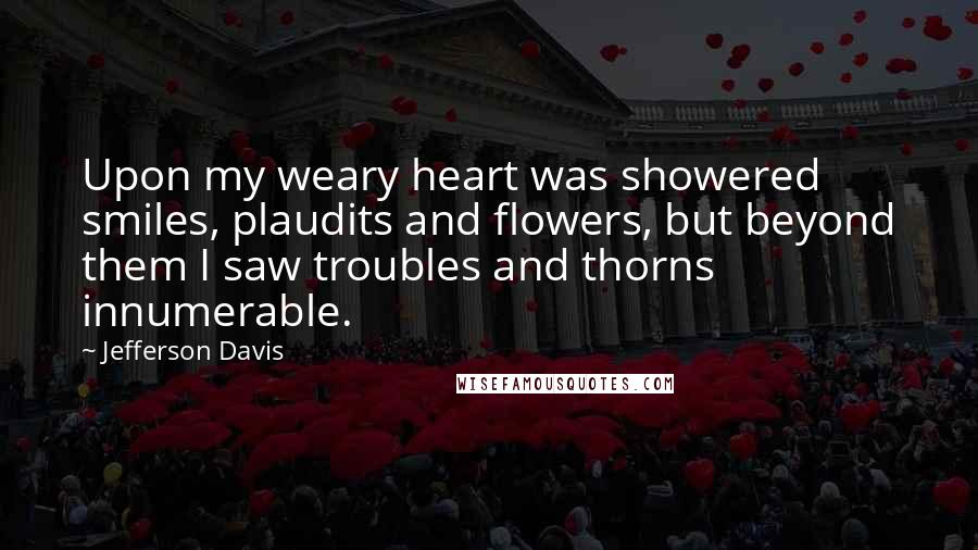Jefferson Davis quotes: Upon my weary heart was showered smiles, plaudits and flowers, but beyond them I saw troubles and thorns innumerable. Jefferson Davis quotes: Upon my weary heart was showered smiles, plaudits and flowers, but beyond them I saw troubles and thorns innumerable.