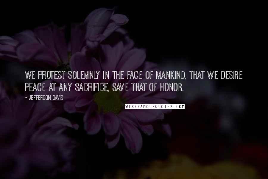 Jefferson Davis quotes: We protest solemnly in the face of mankind, that we desire peace at any sacrifice, save that of honor.