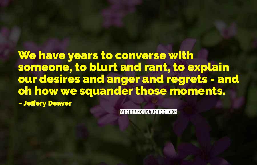 Jeffery Deaver quotes: We have years to converse with someone, to blurt and rant, to explain our desires and anger and regrets - and oh how we squander those moments.