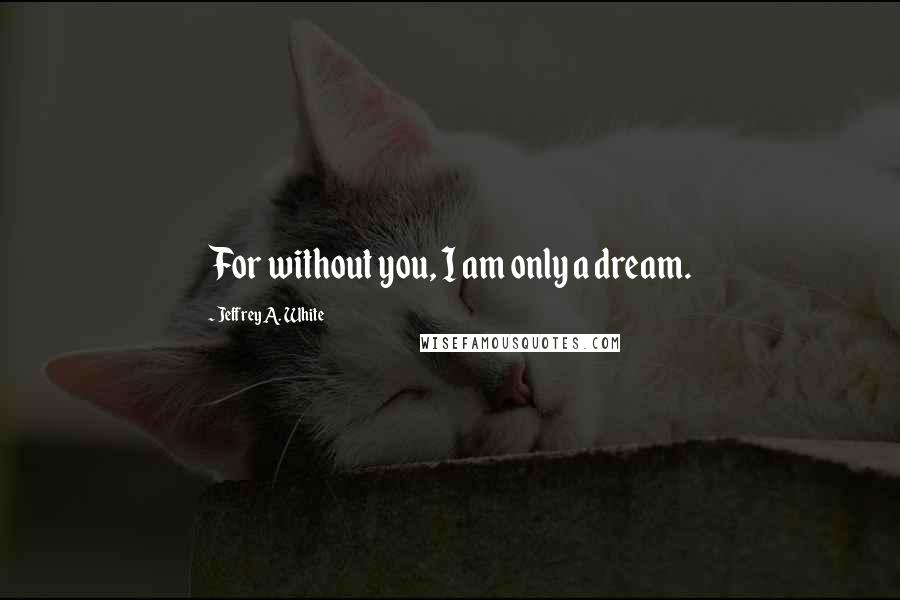 Jeffrey A. White quotes: For without you, I am only a dream.