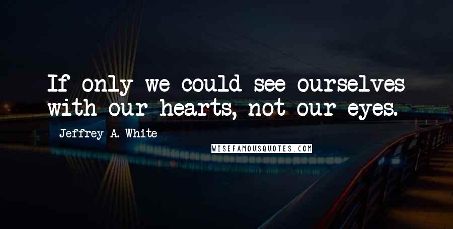 Jeffrey A. White quotes: If only we could see ourselves with our hearts, not our eyes.