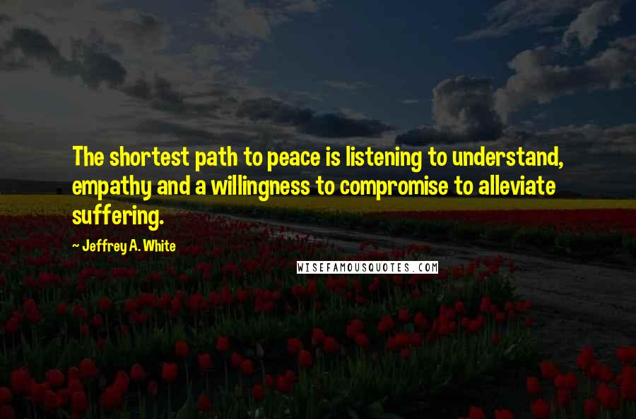 Jeffrey A. White quotes: The shortest path to peace is listening to understand, empathy and a willingness to compromise to alleviate suffering.