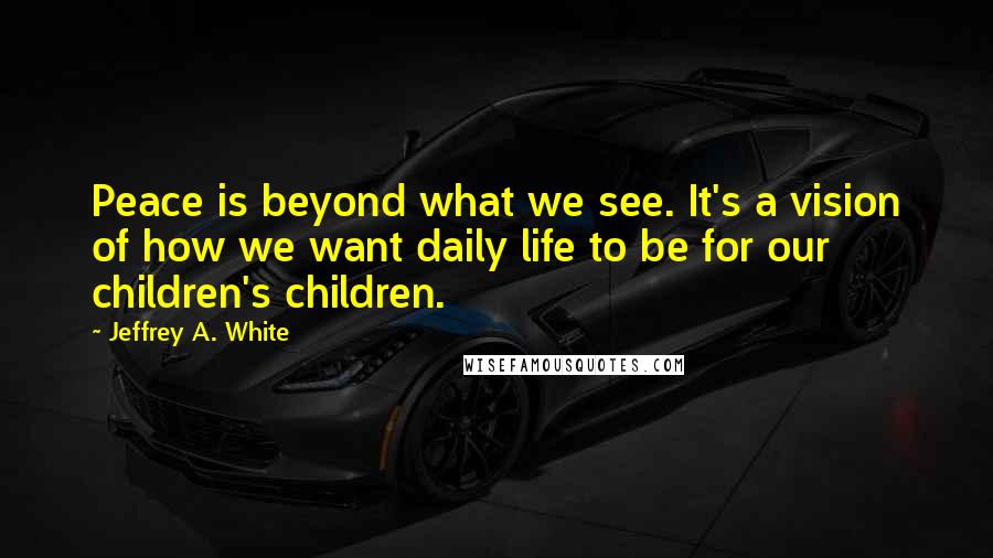 Jeffrey A. White quotes: Peace is beyond what we see. It's a vision of how we want daily life to be for our children's children.