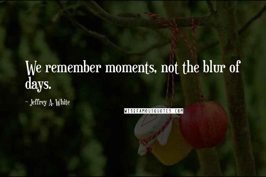 Jeffrey A. White quotes: We remember moments, not the blur of days.