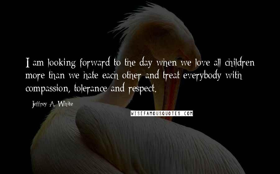 Jeffrey A. White quotes: I am looking forward to the day when we love all children more than we hate each other and treat everybody with compassion, tolerance and respect.