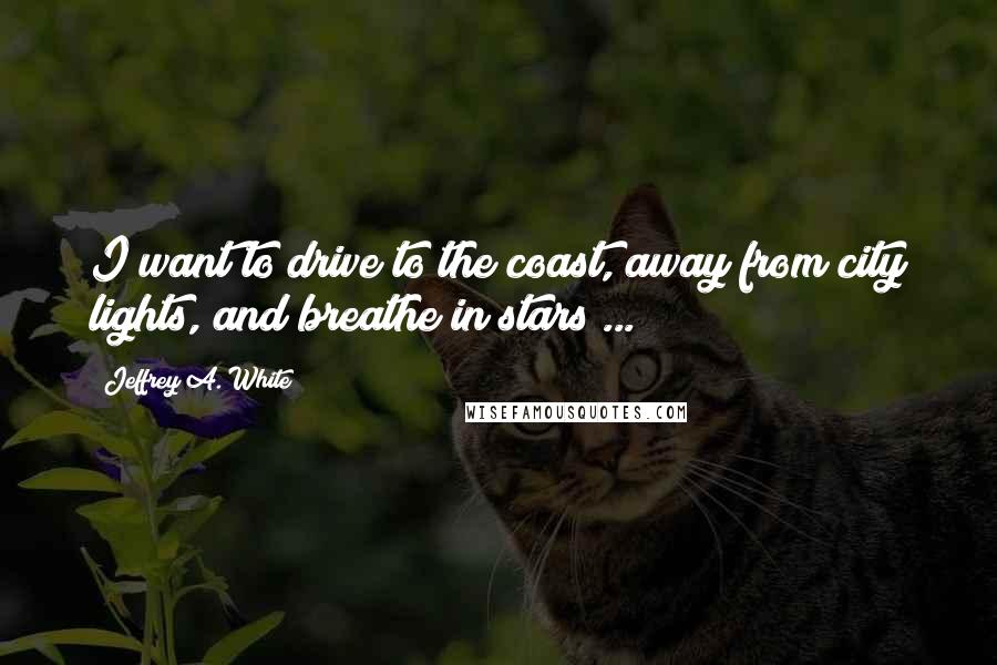 Jeffrey A. White quotes: I want to drive to the coast, away from city lights, and breathe in stars ...