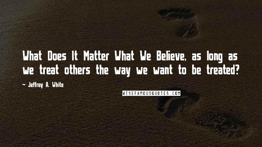 Jeffrey A. White quotes: What Does It Matter What We Believe, as long as we treat others the way we want to be treated?