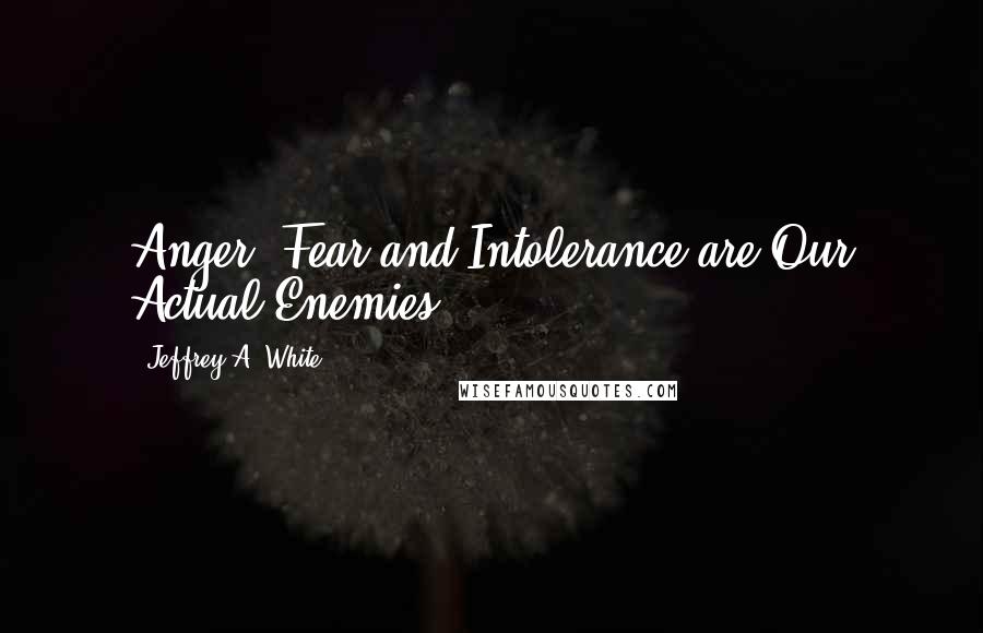Jeffrey A. White quotes: Anger, Fear and Intolerance are Our Actual Enemies.