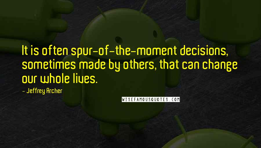 Jeffrey Archer quotes: It is often spur-of-the-moment decisions, sometimes made by others, that can change our whole lives.