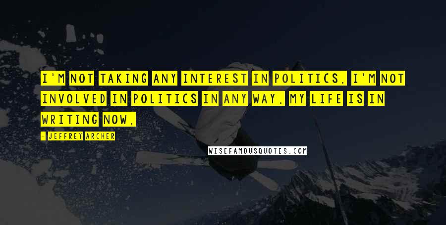 Jeffrey Archer quotes: I'm not taking any interest in politics. I'm not involved in politics in any way. My life is in writing now. Jeffrey Archer quotes: I'm not taking any interest in politics. I'm not involved in politics in any way. My life is in writing now.