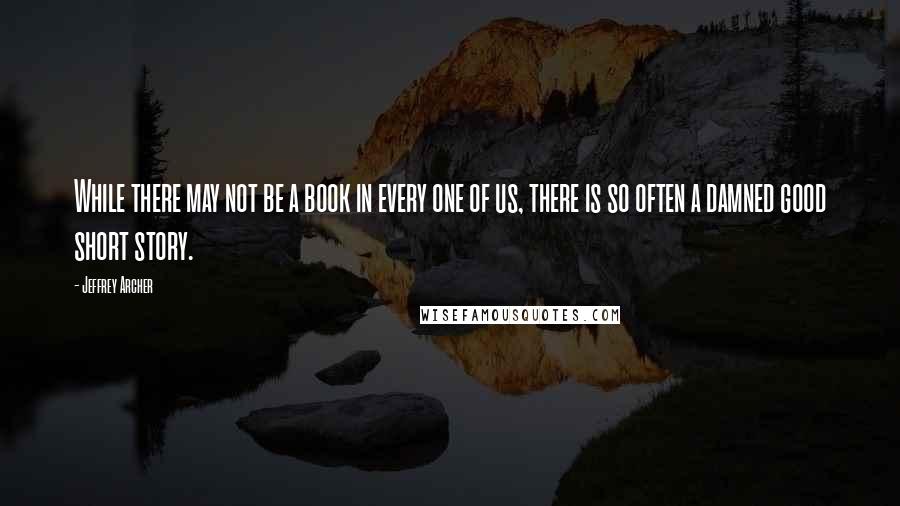 Jeffrey Archer quotes: While there may not be a book in every one of us, there is so often a damned good short story.