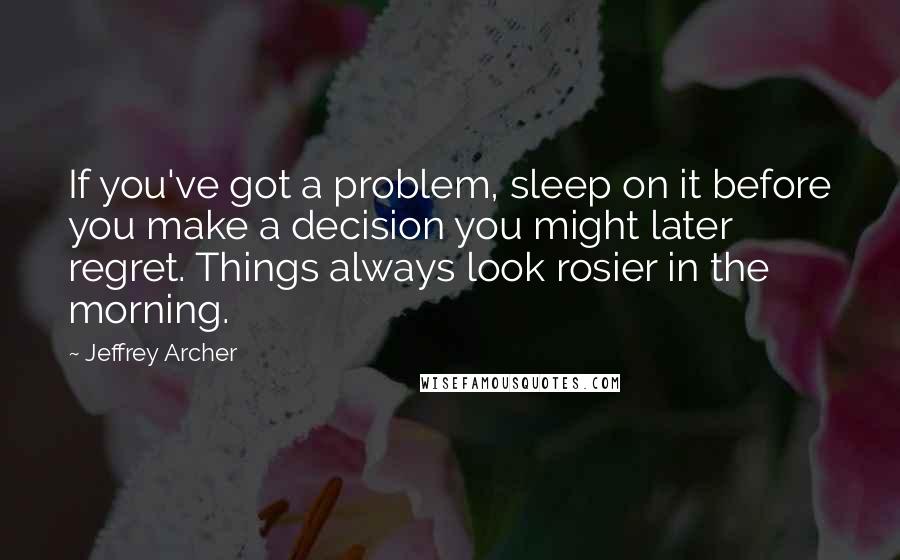 Jeffrey Archer quotes: If you've got a problem, sleep on it before you make a decision you might later regret. Things always look rosier in the morning.