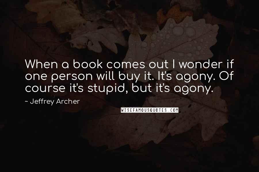 Jeffrey Archer quotes: When a book comes out I wonder if one person will buy it. It's agony. Of course it's stupid, but it's agony. Jeffrey Archer quotes: When a book comes out I wonder if one person will buy it. It's agony. Of course it's stupid, but it's agony.