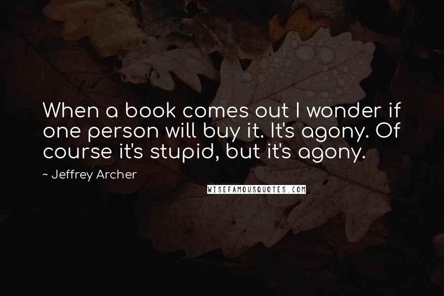 Jeffrey Archer quotes: When a book comes out I wonder if one person will buy it. It's agony. Of course it's stupid, but it's agony.