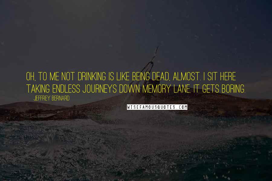 Jeffrey Bernard quotes: Oh, to me not drinking is like being dead, almost. I sit here taking endless journeys down memory lane. It gets boring.