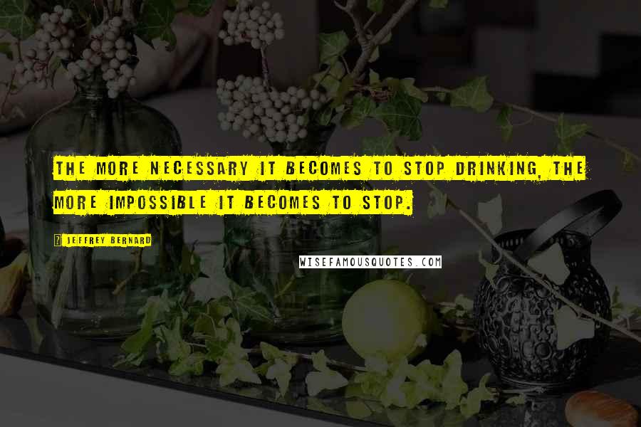 Jeffrey Bernard quotes: The more necessary it becomes to stop drinking, the more impossible it becomes to stop.